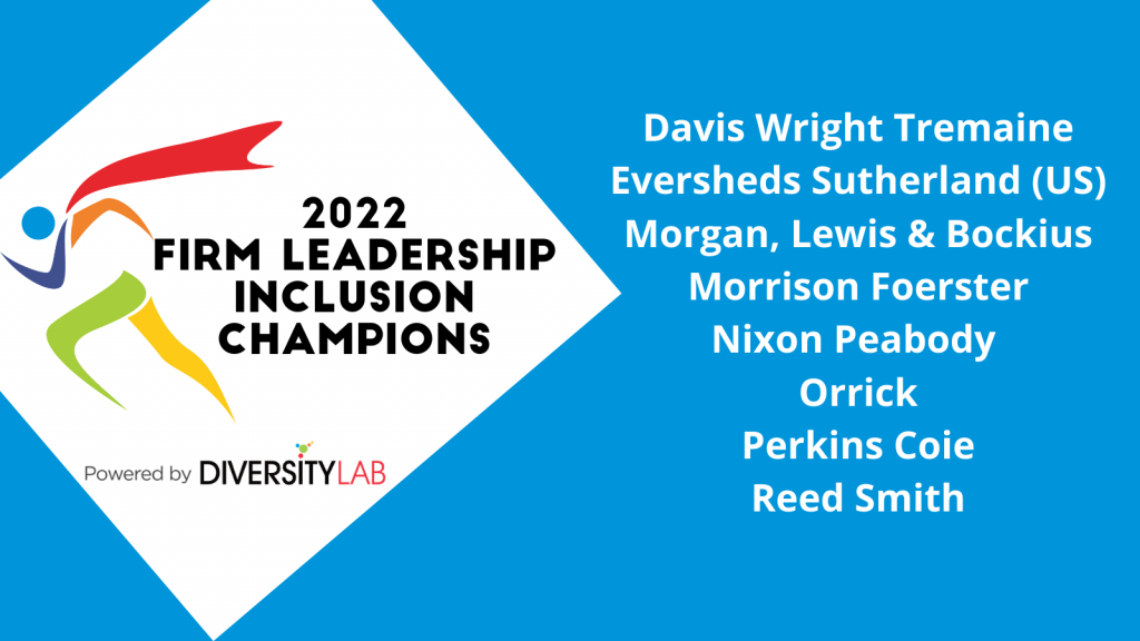 2022 Firm Leadership Inclusion Champions: Davis Wright Tremaine; Eversheds Sutherland (US); Morgan, Lewis & Bockius; Morrison Foerster; Nixon Peabody; Orrick; Perkins Coie; Reed Smith